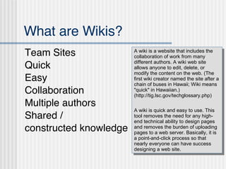 What are Wikis? ,[object Object],[object Object],[object Object],[object Object],[object Object],[object Object],[object Object],A wiki is a website that includes the collaboration of work from many different authors. A wiki web site allows anyone to edit, delete, or modify the content on the web. (The first wiki creator named the site after a chain of buses in Hawaii; Wiki means &quot;quick&quot; in Hawaiian.) (http://tig.lsc.gov/techglossary.php) A wiki is quick and easy to use. This tool removes the need for any high-end technical ability to design pages and removes the burden of uploading pages to a web server. Basically, it is a point-and-click process so that nearly everyone can have success designing a web site. 