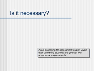 Is it necessary? Avoid assessing for assessment’s sake!  Avoid over-burdening students and yourself with unnecessary assessments. 