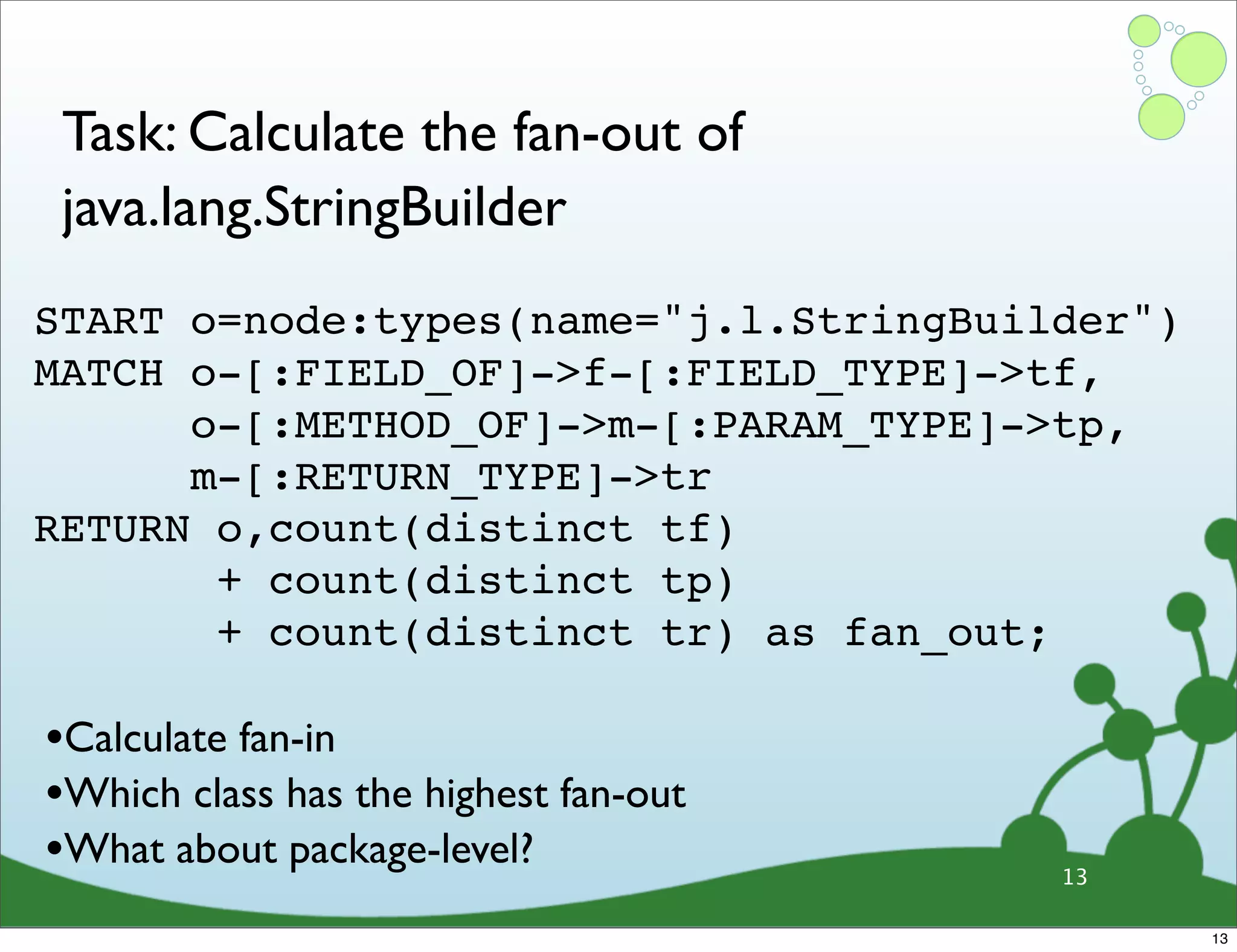 Task: Calculate the fan-out of java.lang.StringBuilder START o=node:types(name="j.l.StringBuilder") MATCH o-[:FIELD_OF]->f-[:FIELD_TYPE]->tf, o-[:METHOD_OF]->m-[:PARAM_TYPE]->tp, m-[:RETURN_TYPE]->tr RETURN o,count(distinct tf) + count(distinct tp) + count(distinct tr) as fan_out; •Calculate fan-in •Which class has the highest fan-out •What about package-level? 13 13 