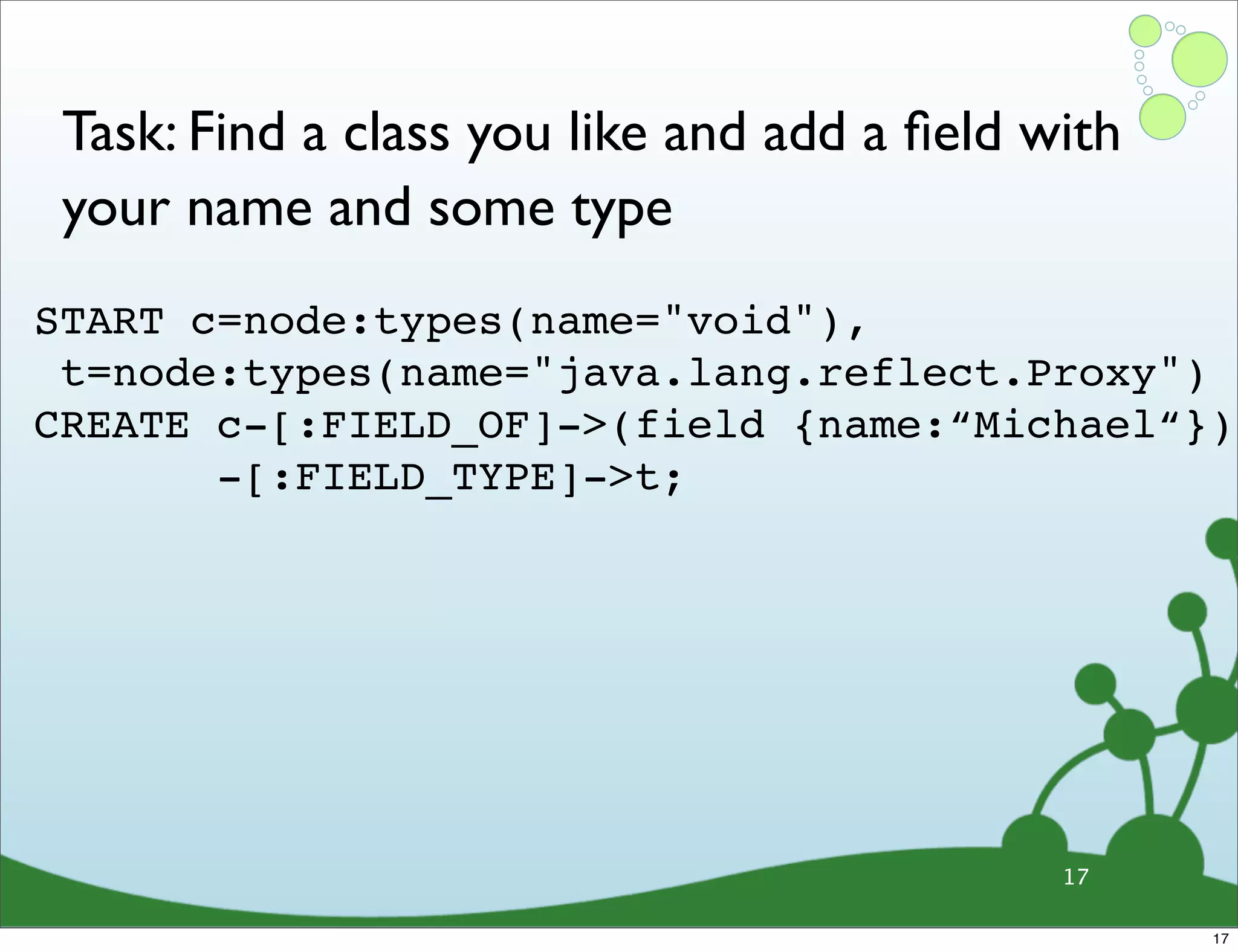 Task: Find a class you like and add a ﬁeld with your name and some type START c=node:types(name="void"), t=node:types(name="java.lang.reflect.Proxy")  CREATE c-[:FIELD_OF]->(field {name:“Michael“}) -[:FIELD_TYPE]->t; 17 17 