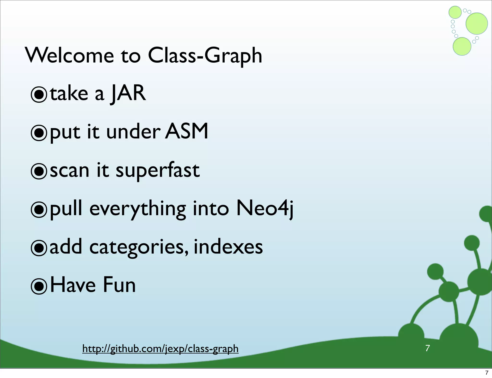 Welcome to Class-Graph ๏take a JAR ๏put it under ASM ๏scan it superfast ๏pull everything into Neo4j ๏add categories, indexes ๏Have Fun http://github.com/jexp/class-graph 7 7 