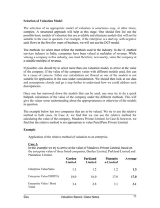 Selection of Valuation Model

The selection of an appropriate model of valuation is sometimes easy, at other times,
complex. A structured approach will help at this stage. One should first list out the
possible basic models of valuation that are available and eliminate models that will not be
suitable in the case in question. For example, if the enterprise is a start up, with negative
cash flows in the first few years of business, we will not use the DCF model.

The methods we select must reflect the methods used in the industry. In the IT enabled
services industry in India; companies have been valued at multiples of revenue. While
valuing a company in this industry, one must therefore, necessarily, value the company at
a suitable multiple of revenue.

If possible, one should try to select more than one valuation model, to arrive at the value
of the company. If the value of the company varies with different models used, this can
be a cause of concern. Either our calculations are flawed or one of the models is not
suitable for application in the case under consideration. We should then look at our data
and assumptions closely and go a step further to understand how we could address such
discrepancies.

Once one has narrowed down the models that can be used, one may try to do a quick
ballpark calculation of the value of the company under the different methods. This will
give the valuer some understanding about the appropriateness or otherwise of the models
in question.

The example below has two companies that are to be valued. We try to use the relative
method in both cases. In Case A, we find that we can use the relative method for
calculating the value of the company, Meadows Private Limited. In Case B, however, we
find that the relative method is not appropriate to value PencilPens Private Limited.

Example

   Application of the relative method of valuation to an enterprise.

   Case A
   In this example we try to arrive at the value of Meadows Private Limited, based on
   the enterprise value of three listed companies, Garden Limited, Parkland Limited and
   Plantation Limited.
                                   Garden        Parkland        Plantatio      Average
                                   Limited        Limited       n Limited

   Enterprise Value/Sales               1.5             1.2               1.2            1.3

   Enterprise Value/EBIDTA            18.0             16.0              17.0           17.0

   Enterprise Value / Book              3.4             2.8               3.1            3.1
   Value


©av                           Valuation Basics: Class Notes                               11
 