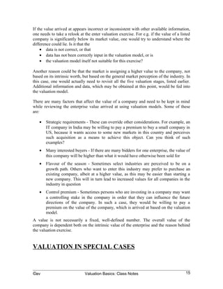 If the value arrived at appears incorrect or inconsistent with other available information,
one needs to take a relook at the enter valuation exercise. For e.g. if the value of a listed
company is significantly below its market value, one would try to understand where the
difference could lie. Is it that the
    • data is not correct, or that
    • data has not been correctly input in the valuation model, or is
    • the valuation model itself not suitable for this exercise?

Another reason could be that the market is assigning a higher value to the company, not
based on its intrinsic worth, but based on the general market perception of the industry. In
this case, one would actually need to revisit all the five valuation stages, listed earlier.
Additional information and data, which may be obtained at this point, would be fed into
the valuation model.

There are many factors that affect the value of a company and need to be kept in mind
while reviewing the enterprise value arrived at using valuation models. Some of these
are:

   •   Strategic requirements - These can override other considerations. For example, an
       IT company in India may be willing to pay a premium to buy a small company in
       US, because it wants access to some new markets in this country and perceives
       such acquisition as a means to achieve this object. Can you think of such
       examples?
   •   Many interested buyers - If there are many bidders for one enterprise, the value of
       this company will be higher than what it would have otherwise been sold for
   •   Flavour of the season - Sometimes select industries are perceived to be on a
       growth path. Others who want to enter this industry may prefer to purchase an
       existing company, albeit at a higher value, as this may be easier than starting a
       new company. This will in turn lead to increased values for all companies in the
       industry in question
   •   Control premium - Sometimes persons who are investing in a company may want
       a controlling stake in the company in order that they can influence the future
       directions of the company. In such a case, they would be willing to pay a
       premium on the value of the company, which is arrived at based on the valuation
       model.
A value is not necessarily a fixed, well-defined number. The overall value of the
company is dependent both on the intrinsic value of the enterprise and the reason behind
the valuation exercise.


VALUATION IN SPECIAL CASES
Standard models of valuation cannot always be applied. There are some situations where
the valuation models discussed in earlier chapters have to be modified to take into


©av                           Valuation Basics: Class Notes                               15
 