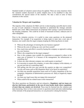 consideration the special nature of the situation. We take a look at some of these
situations in this section.


Valuation for Mergers and Acquisitions

The majority of the valuations for M&A activity is done keeping a possible deal in mind.
In case of such valuations it becomes important to understand the strategic rationale
behind such a deal. M&A transactions are proposed when synergy is perceived between
the merging companies. This could be in terms of increased revenues, reduced costs or
other intangibles.

Prior to the valuation exercise, it is useful to raise some questions on the proposed
transaction. For example if an acquisition is being made to enter into a new area of
business, one would value the target company keeping the following factors in mind:

   •   What are the advantages of entering this new business segment?
   •   What are the costs of setting up a new unit from scratch?
   •   How much time and effort is saved by buying this company as opposed to setting
       up a new business
   •   What is the competition for the target company?
   •   How is this company more suitable for acquisition as compared to others in the
       same area of business? Is it because of the management, the infrastructure or
       something else?
   •   Is there any other alternate company one could acquire or purchase?
   •   Is it necessary to acquire this company, or some other company in this industry, or
       can one just look at a controlling stake?
   •   Will getting into this new area, provide the acquirer an edge over competition?
       Are any soft issues such as HR integration likely to be faced on acquisition?
   •   Are there any possible acquisition issues such as IT policy integration of the two
       companies, integration of administrative processes etc. likely to negatively impact
       the deal?
   •   Are there any legal issues that can impact this transaction?
   •   What could be the tax related issues in this transaction?

The above questions are illustrative and not exhaustive. Regulatory and tax issues are
also key deal issues, particularly in the case of cross border deals where regulations
of more than one country are involved. These must be factored into the valuation and
deal structuring. Once we have some answers to questions raised and some understanding
of the rationale of the proposed transaction, we can proceed to valuing the business.

The example, below illustrates the impact of expected synergy on the valuation of a
company which is a potential target for acquisition in three situations in Case A, Case B
and Case C.




©av                          Valuation Basics: Class Notes                             16
 