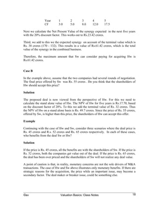 Third, we add to this we the expected synergy on account of the terminal value which is
Rs. 38 crores (170 - 132). This results in a value of Rs.61.42 crores, which is the total
value of the synergy in the combined business.

Therefore, the maximum amount that Sw can consider paying for acquiring Hw is
Rs.61.42 crores.


Case B

In the example above, assume that the two companies had several rounds of negotiation.
The final price offered by Sw was Rs. 55 crores . Do you think that the shareholders of
Hw should accept this price?

Solution

The proposed deal is now viewed from the perspective of Hw. For this we need to
calculate the stand alone value of Hw. The NPV of Hw for five years is Rs.17.70, based
on the discount factor of 20%. To this we add the terminal value of Rs. 32 crores. Thus
the NPV of Hw on a stand alone basis is Rs. 49.7 crores. Since the price of Rs. 55 crores,
offered by Sw, is higher than this price, the shareholders of Hw can accept this offer.

Example

Continuing with the case of Hw and Sw, consider three scenarios where the deal price is
Rs. 45 crores and R.s. 52 crores and Rs. 65 crores respectively. In each of these cases,
who benefits from the deal Sw or Hw?

Solution

If the price is Rs. 45 crores, all the benefits are with the shareholders of Sw. If the price is
Rs. 52 crores, both the companies get value out of the deal. If the price is Rs. 65 crores,
the deal has been over priced and the shareholders of Sw will not realize any deal value.

A point of caution is that, in reality, monetary concerns are not the sole drivers of M&A
transactions. The case of Hw and Sw above illustrates only monetary benefits. If there are
strategic reasons for the acquisition, the price while an important issue, may become a
secondary factor. The deal maker or breaker issue, could be something else.

Another factor that can also play a crucial value in determining the final price at which a
deal is closed is the negotiation skills of the parties to the transaction. A skillful
negotiator may be able to get more value out of a deal than someone else.

Valuation is also impacted by whether transaction are all cash deals or cash cum stock
transaction or stock swap transactions. The value arrived at will be impacted by the



©av                            Valuation Basics: Class Notes                                 18
 