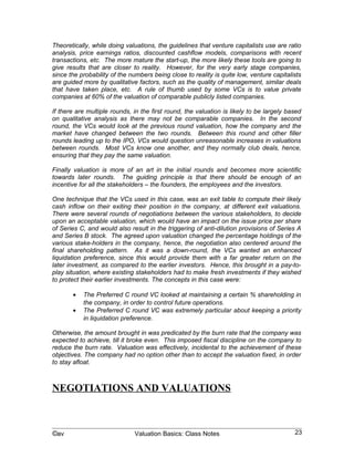 If there are multiple rounds, in the first round, the valuation is likely to be largely based
on qualitative analysis as there may not be comparable companies. In the second
round, the VCs would look at the previous round valuation, how the company and the
market have changed between the two rounds. Between this round and other filler
rounds leading up to the IPO, VCs would question unreasonable increases in valuations
between rounds. Most VCs know one another, and they normally club deals, hence,
ensuring that they pay the same valuation.

Finally valuation is more of an art in the initial rounds and becomes more scientific
towards later rounds. The guiding principle is that there should be enough of an
incentive for all the stakeholders – the founders, the employees and the investors.

One technique that the VCs used in this case, was an exit table to compute their likely
cash inflow on their exiting their position in the company, at different exit valuations.
There were several rounds of negotiations between the various stakeholders, to decide
upon an acceptable valuation, which would have an impact on the issue price per share
of Series C, and would also result in the triggering of anti-dilution provisions of Series A
and Series B stock. The agreed upon valuation changed the percentage holdings of the
various stake-holders in the company, hence, the negotiation also centered around the
final shareholding pattern. As it was a down-round, the VCs wanted an enhanced
liquidation preference, since this would provide them with a far greater return on the
later investment, as compared to the earlier investors. Hence, this brought in a pay-to-
play situation, where existing stakeholders had to make fresh investments if they wished
to protect their earlier investments. The concepts in this case were:

       •   The Preferred C round VC looked at maintaining a certain % shareholding in
           the company, in order to control future operations.
       •   The Preferred C round VC was extremely particular about keeping a priority
           in liquidation preference.

Otherwise, the amount brought in was predicated by the burn rate that the company was
expected to achieve, till it broke even. This imposed fiscal discipline on the company to
reduce the burn rate. Valuation was effectively, incidental to the achievement of these
objectives. The company had no option other than to accept the valuation fixed, in order
to stay afloat.



NEGOTIATIONS AND VALUATIONS
Negotiations also have a key impact on finalizing deal values. Below is a write up which
was originally published in the blog “Entrepreneur’s Corner” at www.citizenmatters.in;
available online at http://bangalore.citizenmatters.in/blogs/show_entry/1112-negotiating-
insights . This is a post on a role play in negotiations for sale/purchase of a business. The
participants took different sides, some were buyers; some were sellers.

There is an interesting incident on the impact of this role play. A day after the session,
one of the participants was involved in negotiating the sale a unit of a family venture. She
said that this role play helped her think through and plan for the deal, as a result of which



©av                           Valuation Basics: Class Notes                               23
 