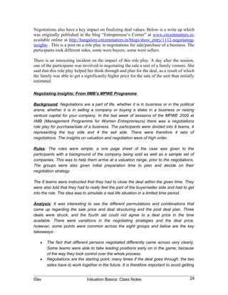 the family was able to get a significantly higher price for the sale of the unit than initially
estimated.

Negotiating Insights: From IIMB’s MPWE Programme

Background: Negotiations are a part of life, whether it is in business or in the political
arena, whether it is in selling a company or buying a stake in a business or raising
venture capital for your company. In the last week of sessions of the MPWE 2009 at
IIMB (Management Programme for Women Entrepreneurs) there was a negotiations
role play for purchase/sale of a business. The participants were divided into 8 teams, 4
representing the buy side and 4 the sell side. There were therefore 4 sets of
negotiations. The insights on valuation and negotiation were of high order.

Rules: The rules were simple; a one page sheet of the case was given to the
participants with a background of the company being sold as well as a sample set of
companies. This was to help them arrive at a valuation range, prior to the negotiations.
The groups were also given initial preparation time to plan and decide on their
negotiation strategy.

The 8 teams were instructed that they had to close the deal within the given time. They
were also told that they had to really feel the part of the buyer/seller side and had to get
into the role. The idea was to simulate a real life situation in a limited time period.

Analysis: It was interesting to see the different permutations and combinations that
came up regarding the sale price and deal structuring and the post deal plan. Three
deals were struck, and the fourth set could not agree to a deal price in the time
available. There were variations in the negotiating strategies and the deal price,
however, some points were common across the eight groups and below are the key
takeaways:

   •   The fact that different persons negotiated differently came across very clearly.
       Some teams were able to take leading positions early on in the game, because
       of the way they took control over the whole process.
   •   Negotiations are the starting point, many times if the deal goes through; the two
       sides have to work together in the future. It is therefore important to avoid getting
       into personal traits and offensive or overly aggressive stances. If one party feels
       it has been cheated or perceives unfairness, this will impact the future working of
       the combined entity, if the deal does take place. Therefore, it is important that the
       two parties realize that they should not perceive this as a battle with two
       opposing sides, but rather as a joint work to come to some agreement which is
       seen as fair to both parties.
   •   Ultimately, the teams are made up of individuals and people may be sensitive to
       different things. Negotiators need to be aware of the signals sent out by these


©av                            Valuation Basics: Class Notes                                24
 