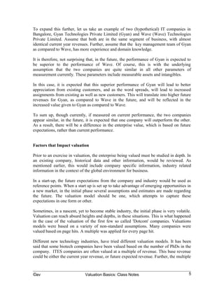 To expand this further, let us take an example of two (hypothetical) IT companies in
Bangalore, Gyan Technologies Private Limited (Gyan) and Wave (Wave) Technologies
Private Limited. Assume that both are in the same segment of business, with almost
identical current year revenues. Further, assume that the key management team of Gyan
as compared to Wave, has more experience and domain knowledge.

It is therefore, not surprising that, in the future, the performance of Gyan is expected to
be superior to the performance of Wave. Of course, this is with the underlying
assumption that the two companies are quite similar in all other parameters of
measurement currently. These parameters include measurable assets and intangibles.

In this case, it is expected that this superior performance of Gyan will lead to better
appreciation from existing customers, and as the word spreads, will lead to increased
assignments from existing as well as new customers. This will translate into higher future
revenues for Gyan, as compared to Wave in the future, and will be reflected in the
increased value given to Gyan as compared to Wave.

To sum up, though currently, if measured on current performance, the two companies
appear similar, in the future, it is expected that one company will outperform the other.
As a result, there will be a difference in the enterprise value, which is based on future
expectations, rather than current performance.


Factors that Impact valuation

Prior to an exercise in valuation, the enterprise being valued must be studied in depth. In
an existing company, historical data and other information, would be reviewed. As
mentioned earlier, this would include company specific information, industry related
information in the context of the global environment for business.

In a start-up, the future expectations from the company and industry would be used as
reference points. When a start up is set up to take advantage of emerging opportunities in
a new market, in the initial phase several assumptions and estimates are made regarding
the future. The valuation model should be one, which attempts to capture these
expectations in one form or other.

Sometimes, in a nascent, yet to become stable industry, the initial phase is very volatile.
Valuation can reach absurd heights and depths, in these situations. This is what happened
in the case of the valuation of the first few so called 'Dotcom' companies. Valuations
models were based on a variety of non-standard assumptions. Many companies were
valued based on page hits. A multiple was applied for every page hit.

Different new technology industries, have tried different valuation models. It has been
said that some biotech companies have been valued based on the number of PhDs in the
company. ITES companies are often valued at a multiple of revenue. This base revenue
could be either the current year revenue, or future expected revenue. Further, the multiple



©av                           Valuation Basics: Class Notes                              5
 