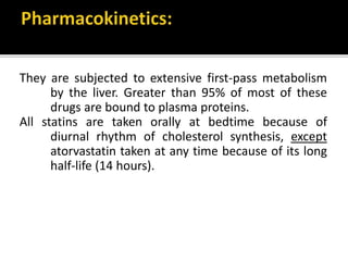 They are subjected to extensive first-pass metabolism
by the liver. Greater than 95% of most of these
drugs are bound to plasma proteins.
All statins are taken orally at bedtime because of
diurnal rhythm of cholesterol synthesis, except
atorvastatin taken at any time because of its long
half-life (14 hours).
 