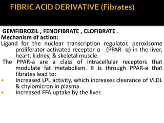GEMFIBROZIL , FENOFIBRATE , CLOFIBRATE .
Mechanism of action:
Ligand for the nuclear transcription regulator, peroxisome
proliferator-activated receptor-α (PPAR- α) in the liver,
heart, kidney, & skeletal muscle.
The PPAR-a are a class of intracellular receptors that
modulate fat metabolism. It is through PPAR-a that
fibrates lead to:
 Increased LPL activity, which increases clearance of VLDL
& chylomicron in plasma.
 Increased FFA uptake by the liver.
 