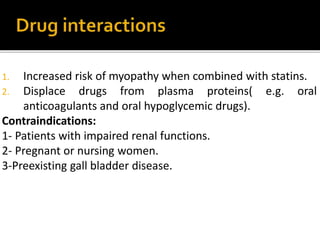 1. Increased risk of myopathy when combined with statins.
2. Displace drugs from plasma proteins( e.g. oral
anticoagulants and oral hypoglycemic drugs).
Contraindications:
1- Patients with impaired renal functions.
2- Pregnant or nursing women.
3-Preexisting gall bladder disease.
 