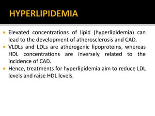  Elevated concentrations of lipid (hyperlipidemia) can
lead to the development of atherosclerosis and CAD.
 VLDLs and LDLs are atherogenic lipoproteins, whereas
HDL concentrations are inversely related to the
incidence of CAD.
 Hence, treatments for hyperlipidemia aim to reduce LDL
levels and raise HDL levels.
 