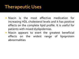  Niacin is the most effective medication for
increasing HDL cholesterol levels and it has positive
effects on the complete lipid profile. It is useful for
patients with mixed dyslipidemias.
 Niacin appears to exert the greatest beneficial
effects on the widest range of lipoprotein
abnormalities
 