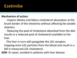 Mechanism of action:
- Impairs dietary and biliary cholesterol absorption at the
brush border of the intestines without affecting fat-soluble
vitamins.
- Reducing the pool of cholesterol absorbed from the diet
results in a reduced pool of cholesterol available to the
liver.
-The liver in turn will upregulate the LDL receptor,
trapping more LDL particles from the blood and result in a
fall in measured LDL cholesterol .
ADR- GI upset, avoided in patients with liver diseaseAdapted from van Heek M et al Br J Pharmacol 2000;129:1748-1754.
 