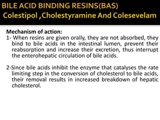 Mechanism of action:
1- When resins are given orally, they are not absorbed, they
bind to bile acids in the intestinal lumen, prevent their
reabsorption and increase their excretion, thus interrupt
the enterohepatic circulation of bile acids.
2-Since bile acids inhibit the enzyme that catalyses the rate
limiting step in the conversion of cholesterol to bile acids,
their removal results in increased breakdown of hepatic
cholesterol.
 