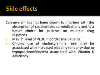 Colesevelam has not been shown to interfere with the
absorption of coadministered medications and is a
better choice for patients on multiple drug
regimens
1. May ↑ level of VLDL in border line patients.
2. Chronic use of cholestyramine resin may be
associated with increased bleeding tendency due to
hypoprothrombinemia associated with Vitamin K
deficiency.
 