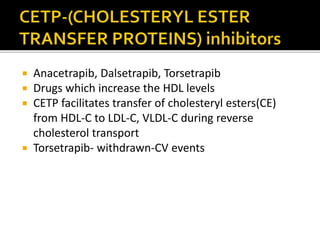  Anacetrapib, Dalsetrapib, Torsetrapib
 Drugs which increase the HDL levels
 CETP facilitates transfer of cholesteryl esters(CE)
from HDL-C to LDL-C, VLDL-C during reverse
cholesterol transport
 Torsetrapib- withdrawn-CV events
 