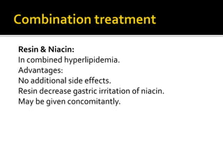 Resin & Niacin:
In combined hyperlipidemia.
Advantages:
No additional side effects.
Resin decrease gastric irritation of niacin.
May be given concomitantly.
 