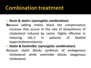  Resin & statin: (synergistic combination)
Because adding statins block the compensatory
increase that occurs in the rate of biosynthesis of
cholesterol induced by resins. Highly effective in
reducing LDL-C in patients of familial
hypercholesterolaemia
 Statin & Ezetimibe: (synergistic combination)
Because statin blocks synthesis of endogenous
cholesterol while ezetimibe blocks exogenous
cholesterol.
 