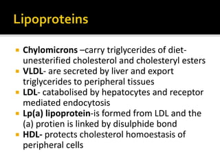  Chylomicrons –carry triglycerides of diet-
unesterified cholesterol and cholesteryl esters
 VLDL- are secreted by liver and export
triglycerides to peripheral tissues
 LDL- catabolised by hepatocytes and receptor
mediated endocytosis
 Lp(a) lipoprotein-is formed from LDL and the
(a) protien is linked by disulphide bond
 HDL- protects cholesterol homoestasis of
peripheral cells
 