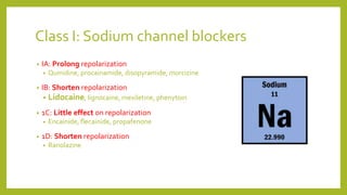 Class I: Sodium channel blockers
• IA: Prolong repolarization
• Quinidine, procainamide, disopyramide, morcizine
• IB: Shorten repolarization
• Lidocaine, lignocaine, mexiletine, phenytoin
• 1C: Little effect on repolarization
• Encainide, flecainide, propafenone
• 1D: Shorten repolarization
• Ranolazine
 