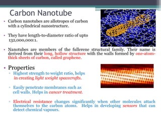 Carbon Nanotube
• Carbon nanotubes are allotropes of carbon
with a cylindrical nanostructure.
• They have length-to-diameter ratio of upto
132,000,000:1.
• Nanotubes are members of the fullerene structural family. Their name is
derived from their long, hollow structure with the walls formed by one-atom-
thick sheets of carbon, called graphene.
• Properties
▫ Highest strength to weight ratio, helps
in creating light weight spacecrafts.
▫ Easily penetrate membranes such as
cell walls. Helps in cancer treatment.
▫ Electrical resistance changes significantly when other molecules attach
themselves to the carbon atoms. Helps in developing sensors that can
detect chemical vapours.
 