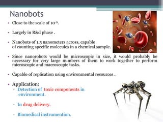 Nanobots
• Close to the scale of 10-9.
• Largely in R&d phase .
• Nanobots of 1.5 nanometers across, capable
of counting specific molecules in a chemical sample.
• Since nanorobots would be microscopic in size, it would probably be
necessary for very large numbers of them to work together to perform
microscopic and macroscopic tasks.
• Capable of replication using environmental resources .
• Application:
▫ Detection of toxic components in
environment.
▫ In drug delivery.
▫ Biomedical instrumention.
 