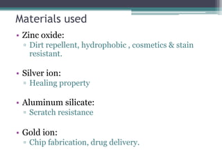 Materials used
• Zinc oxide:
▫ Dirt repellent, hydrophobic , cosmetics & stain
resistant.
• Silver ion:
▫ Healing property
• Aluminum silicate:
▫ Scratch resistance
• Gold ion:
▫ Chip fabrication, drug delivery.
 