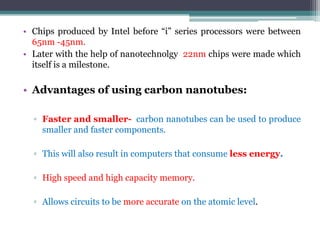 • Chips produced by Intel before “i” series processors were between
65nm -45nm.
• Later with the help of nanotechnolgy 22nm chips were made which
itself is a milestone.
• Advantages of using carbon nanotubes:
▫ Faster and smaller- carbon nanotubes can be used to produce
smaller and faster components.
▫ This will also result in computers that consume less energy.
▫ High speed and high capacity memory.
▫ Allows circuits to be more accurate on the atomic level.
 