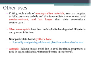 Other uses
• Cutting tools made of nanocrystalline materials, such as tungsten
carbide, tantalum carbide and titanium carbide, are more wear and
erosion-resistant, and last longer than their conventional
counterparts.
• Silver nanocrystals have been embedded in bandages to kill bacteria
and prevent infection.
• Nanoparticulate-based synthetic bone
▫ Formed by manipulating calcium and phosphate at the molecular level.
• Aerogels lightest known solid due to good insulating properties is
used in space suits and are proposed to use in space craft.
 