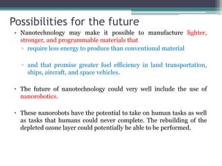 Possibilities for the future
• Nanotechnology may make it possible to manufacture lighter,
stronger, and programmable materials that
▫ require less energy to produce than conventional material
▫ and that promise greater fuel efficiency in land transportation,
ships, aircraft, and space vehicles.
• The future of nanotechnology could very well include the use of
nanorobotics.
• These nanorobots have the potential to take on human tasks as well
as tasks that humans could never complete. The rebuilding of the
depleted ozone layer could potentially be able to be performed.
 