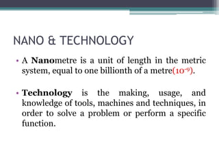 NANO & TECHNOLOGY
• A Nanometre is a unit of length in the metric
system, equal to one billionth of a metre(10-9).
• Technology is the making, usage, and
knowledge of tools, machines and techniques, in
order to solve a problem or perform a specific
function.
 