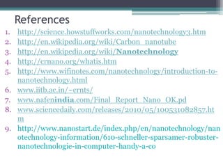 References
1. http://science.howstuffworks.com/nanotechnology3.htm
2. http://en.wikipedia.org/wiki/Carbon_nanotube
3. http://en.wikipedia.org/wiki/Nanotechnology
4. http://crnano.org/whatis.htm
5. http://www.wifinotes.com/nanotechnology/introduction-to-
nanotechnology.html
6. www.iitb.ac.in/~crnts/
7. www.nafenindia.com/Final_Report_Nano_OK.pd
8. www.sciencedaily.com/releases/2010/05/100531082857.ht
m
9. http://www.nanostart.de/index.php/en/nanotechnology/nan
otechnology-information/610-schneller-sparsamer-robuster-
nanotechnologie-in-computer-handy-a-co
 