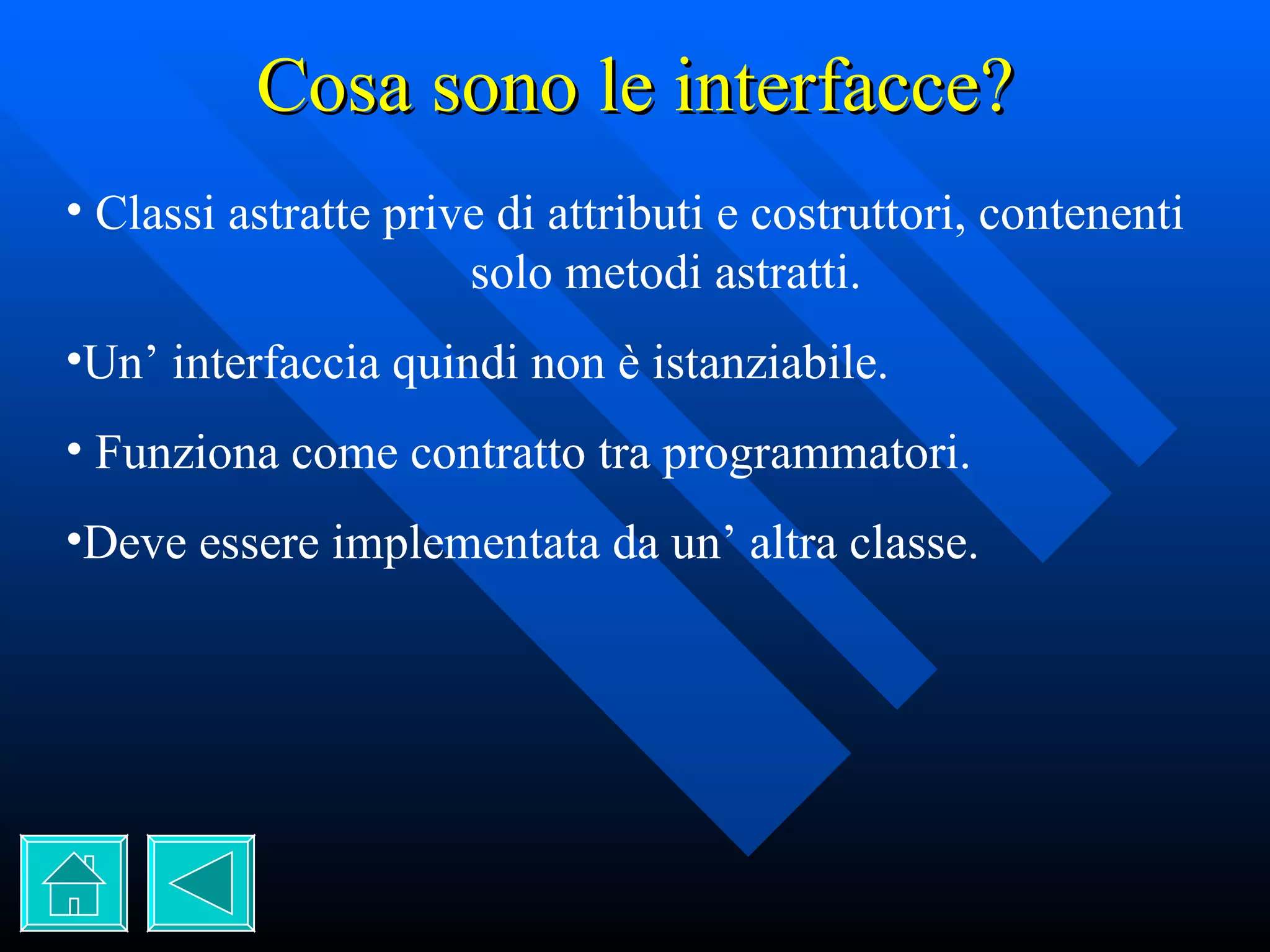 Cosa sono le interfacce? Classi astratte prive di attributi e costruttori, contenenti  solo metodi astratti. Un’ interfaccia quindi non è istanziabile. Funziona come contratto tra programmatori. Deve essere implementata da un’ altra classe. 