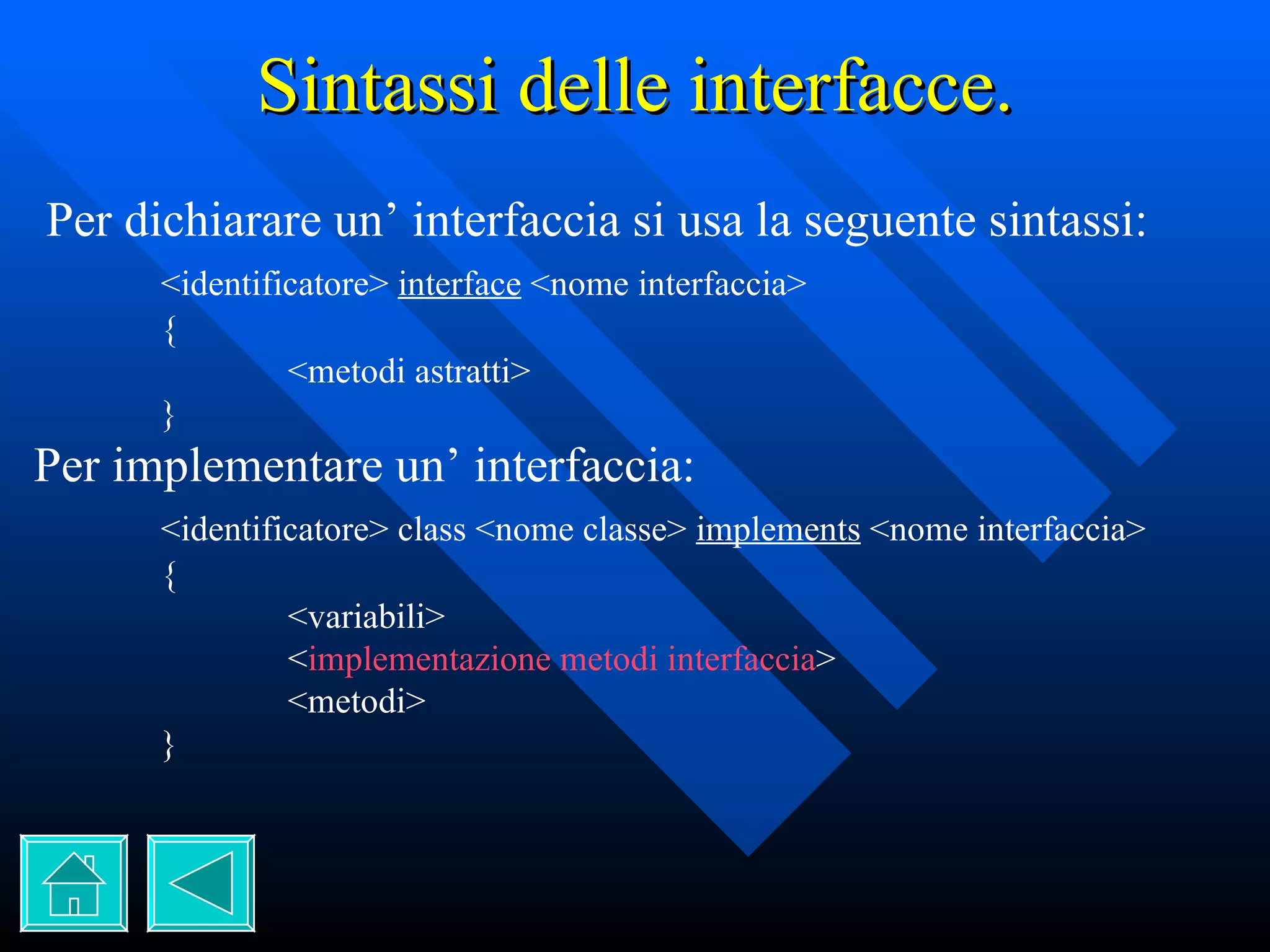 Sintassi delle interfacce. Per dichiarare un’ interfaccia si usa la seguente sintassi: <identificatore>  interface  <nome interfaccia> { <metodi astratti> } Per implementare un’ interfaccia: <identificatore> class <nome classe>  implements  <nome interfaccia> { <variabili> < implementazione metodi interfaccia > <metodi> } 