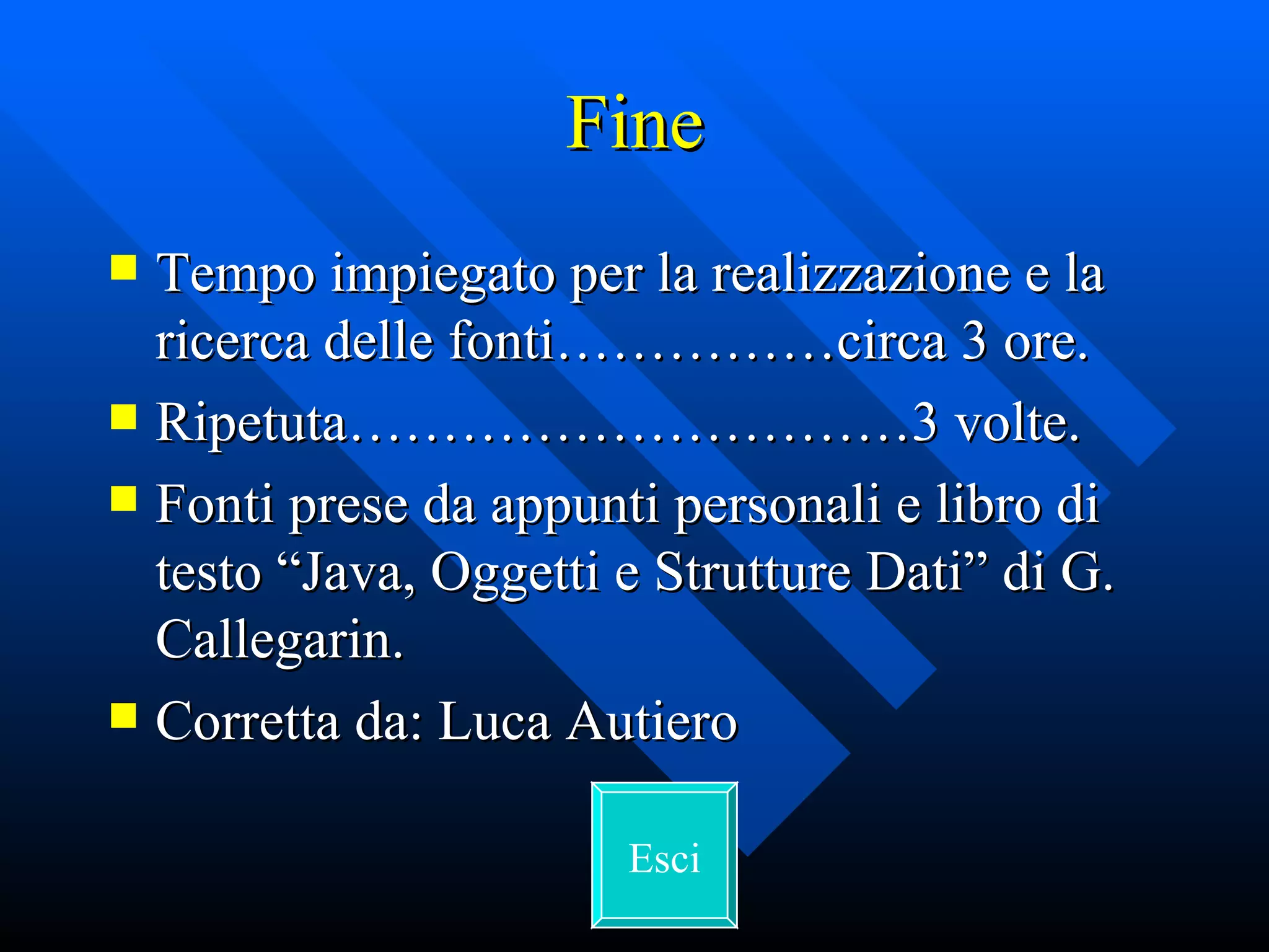 Fine Tempo impiegato per la realizzazione e la ricerca delle fonti……………circa 3 ore. Ripetuta…………………………3 volte. Fonti prese da appunti personali e libro di testo “Java, Oggetti e Strutture Dati” di G. Callegarin. Corretta da: Luca Autiero Esci 