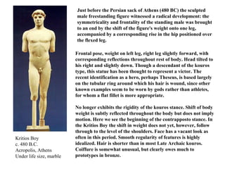 Kritios Boy c. 480 B.C. Acropolis, Athens Under life size, marble Frontal pose, weight on left leg, right leg slightly forward, with corresponding reflections throughout rest of body. Head tilted to his right and slightly down. Though a descendant of the kouros type, this statue has been thought to represent a victor. The recent identification as a hero, perhaps Theseus, is based largely on the tubular ring around which his hair is wound, since other known examples seem to be worn by gods rather than athletes, for whom a flat fillet is more appropriate. No longer exhibits the rigidity of the kouros stance. Shift of body weight is subtly reflected throughout the body but does not imply motion. Here we see the beginning of the contrapposto stance. In the Kritios Boy the shift in weight does not yet, however, follow through to the level of the shoulders. Face has a vacant look as often in this period. Smooth regularity of features is highly idealized. Hair is shorter than in most Late Archaic kouros. Coiffure is somewhat unusual, but clearly owes much to prototypes in bronze. Just before the Persian sack of Athens (480 BC) the sculpted male freestanding figure witnessed a radical development: the symmetricality and frontality of the standing male was brought to an end by the shift of the figure's weight onto one leg, accompanied by a corresponding rise in the hip positioned over the flexed leg.  
