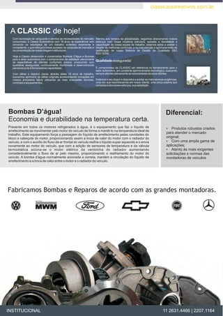 classicautomotivos.com.br



 A CLASSIC de hoje!
   Com tecnologia da vanguarda e atentos às necessidades do mercado      Atentos aos tempos da globalização, seguimos direcionando nossos
   consumidor, a Classic Automotivos com 18 anos de experiência vem      esforços com nossa moderna estrutura, somada a idoneidade e
   somando os resultados de um trabalho autêntico experiente e           capacitação de nossa equipe de trabalho, estamos aptos a aceitar o
   competente; o que reforça o nosso sucesso na conquista de mercado e   desafio de melhorias contínuas, e na manutenção e aprimoramento da
   na consolidação de nossa imagem institucional.                        certificação de nosso Sistema de Gestão da Qualidade (ISO
                                                                         9001:2008).
   Hoje a Classic desenvolve e comercializa Bombas D'água e Buzinas
   para o setor automotivo com o compromisso de satisfazer plenamente
   as espectativas de clientes cumprindo prazos, produzindo com
                                                                      Qualidade assegurada!
   qualidade assegurada, continuamente monitorada e desenvolvendo
   parcerias junto à fornecedores capacitados.                        É compromisso da CLASSIC ser referência no fornecimento para o
                                                                      setor automotivo, em constante aprimoramento tecnológico, buscando
   Com idéias e objetivo claros, através detes 19 anos de trabalho, sempre atender plenamente as necessidades de seus clientes.
   buscamos aprimorar as idéias originais acrescentando inovações em
   nossos processos fabris utilizando as mais avançadas técnicas, Estamos a seu dispor e dispostos a aceitar as mais severas exigências,
   controles e equipamentos.                                          uma vez que reconhecemos em nosso cliente, uma única palavra que
                                                                      completa todos esses esforços, sua satisfação.




Bombas D’água!                                                                                                                   Diferencial:
Economia e durabilidade na temperatura certa.
Presente em todos os motores refrigerados à água, é o equipamento que faz o líquido de                                            ? robustos criados
                                                                                                                                  Produtos
arrefecimento se movimentar pelo motor do veículo de forma a mantê-lo na temperatura ideal de
trabalho. Este equipamento força a passagem do líquido de arrefecimento pelas cavidades do
                                                                                                                                  para atender o mercado
bloco e cabeçote do motor, proporcionando assim a troca de calor do motor com o radiador do                                       original;
veículo, e com o auxílio do fluxo de ar frontal do veículo resfria o líquido super aquecido e o envia                             ?  Com uma ampla gama de
novamente ao motor do veículo, que com a adição de sensores de temperatura e da válvula                                           aplicações;
termostática aciona-se o motor elétrico da ventoinha do radiador aumentando                                                       ?às mais exigentes
                                                                                                                                     Atento
consideravelmente o fluxo de ar pelo mesmo, proporcionando o resfriamento do motor do                                             solicitações e normas das
veículo. A bomba d’água normalmente acionada a correia, mantém a circulação do líquido de                                         montadoras de veículos.
arrefecimento e a troca de calor entre o motor e o radiador do veículo.




Fabricamos Bombas e Reparos de acordo com as grandes montadoras.




INSTITUCIONAL                                                                                                                  11 2631.4466 | 2207.1164
 
