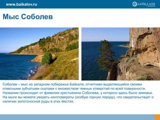 Мыс Соболев
Соболев – мыс на западном побережье Байкала, отчетливо выделяющийся своими
отвесными зубчатыми скалами с множеством темных отверстий по всей поверхности.
Название происходит от фамилии крестьянина Соболева, у которого здесь было зимовье.
На мысе вы можете увидеть конгломераты (особую горную породу), что свидетельствует о
наличии золотоносной руды в этих местах.
www.baikalov.ru
 