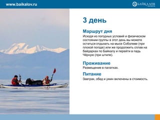 3 день
Маршрут дня
Исходя из погодных условий и физическом
состоянии группы в этот день вы можете
остаться отдыхать на мысе Соболеве (при
плохой погоде) или же продолжить сплав на
байдарках по Байкалу и перейти в падь
Чѐрную (при штиле).
Проживание
Размещение в палатках.
Питание
Завтрак, обед и ужин включены в стоимость.
www.baikalov.ru
 