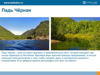 Падь Чёрная
www.baikalov.ru
Падь Чѐрная – одно из самых красивых и привлекательных мест, которое посещают при
пеших переходах из Листвянки. Красивые виды здешней природы завораживают, а чистый
галечный пляж располагает к тому, чтобы посидеть здесь и насладиться тишиной и
спокойствием. И не забудьте сделать фотографии этих мест на память!
 