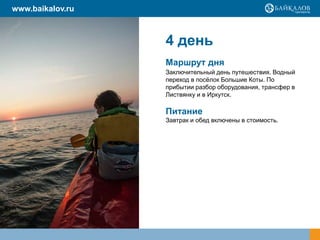 4 день
Маршрут дня
Заключительный день путешествия. Водный
переход в посѐлок Большие Коты. По
прибытии разбор оборудования, трансфер в
Листвянку и в Иркутск.
Питание
Завтрак и обед включены в стоимость.
www.baikalov.ru
 