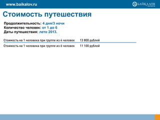 Стоимость путешествия
Продолжительность: 4 дня/3 ночи
Количество человек: от 1 до 6
Даты путешествия: лето 2013.
www.baikalov.ru
Стоимость на 1 человека при группе из 4 человек 13 800 рублей
Стоимость на 1 человека при группе из 6 человек 11 100 рублей
 