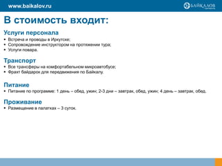В стоимость входит:
Услуги персонала
 Встреча и проводы в Иркутске;
 Сопровождение инструктором на протяжении тура;
 Услуги повара.
Транспорт
 Все трансферы на комфортабельном микроавтобусе;
 Фрахт байдарок для передвижения по Байкалу.
Питание
 Питание по программе: 1 день – обед, ужин; 2-3 дни – завтрак, обед, ужин; 4 день – завтрак, обед.
Проживание
 Размещение в палатках – 3 суток.
www.baikalov.ru
 