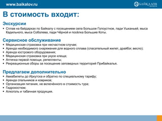 В стоимость входит:
Экскурсии
 Сплав на байдарках по Байкалу с посещением села Большое Голоустное, пади Ушканьей, мыса
Кадильного, мыса Соболева, пади Чѐрной и посѐлка Большие Коты.
Сервисное обслуживание
 Медицинская страховка при несчастном случае;
 Аренда необходимого снаряжения для водного сплава (спасательный жилет, драйбэг, весло);
 Аренда кострового оборудования;
 Медицинская страховка при укусе клеща;
 Аптечка первой помощи, репелленты;
 Рекреационные сборы за посещение заповедных территорий Прибайкалья.
Предлагаем дополнительно
 Авиабилеты до Иркутска и обратно по специальному тарифу;
 Аренда спальников и ковриков;
 Организация питания, не включѐнного в стоимость тура;
 Гидрокостюм;
 Алкоголь и табачная продукция.
www.baikalov.ru
 