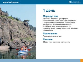 1 день
Маршрут дня
Встреча в Иркутске. Трансфер на
микроавтобусе в село Большое Голоустное.
По прибытии сбор байдарок, прохождение
инструктажа по технике безопасности.
Водный переход в падь Ушканью. По
прибытии отдых, разбор палаток, по желанию
русская баня.
Проживание
Размещение в палатках.
Питание
Обед и ужин включены в стоимость.
www.baikalov.ru
 