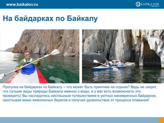На байдарках по Байкалу
Прогулка на байдарках по Байкалу – что может быть приятнее на отдыхе? Ведь не секрет,
что лучшие виды природы Байкала именно с воды, и у вас есть возможность это
проверить! Вы насладитесь неспешным путешествием в уютных маневренных байдарках,
проплывая мимо живописных берегов и получая удовольствие от процесса плавания!
www.baikalov.ru
 