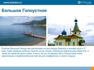 Большое Голоустное
Посѐлок Большое Голоустное расположен на юго-западе Байкала и основан ещѐ в 17
веке. Своѐ название посѐлок получил из-за «голых» безлесных берегов реки Идин-Гол, и
такое же название дали и реке, и мысу. Но это не мешает быть Голоустному очень
живописным и привлекательным местом для комфортного и тихого отдыха.
www.baikalov.ru
 