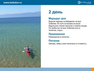 2 день
Маршрут дня
Водный переход на байдарках на мыс
Соболев. По пути остановка на мысе
Кадильном, пешие прогулки и осмотр пещер.
По прибытии на мыс Соболев ночь в
палатках, отдых.
Проживание
Размещение в палатках.
Питание
Завтрак, обед и ужин включены в стоимость.
www.baikalov.ru
 