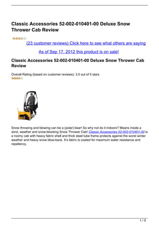 Classic Accessories 52-002-010401-00 Deluxe Snow
Thrower Cab Review

          (23 customer reviews) Click here to see what others are saying

                   As of Sep 17, 2012 this product is on sale!

Classic Accessories 52-002-010401-00 Deluxe Snow Thrower Cab
Review
Overall Rating (based on customer reviews): 3.5 out of 5 stars




Snow throwing and blowing can be a (polar) bear! So why not do it indoors? Means inside a
wind, weather and snow-blocking Snow Thrower Cab! Classic Accessories 52-002-010401-00 is
a roomy cab with heavy fabric shell and thick steel tube frame protects against the worst winter
weather and heavy snow blow-back. It’s fabric is coated for maximum water resistance and
repellency.




                                                                                          1/5
 